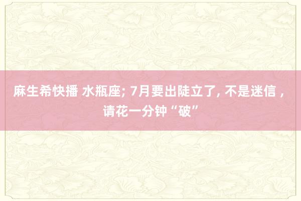 麻生希快播 水瓶座; 7月要出陡立了, 不是迷信 , 请花一分钟“破”