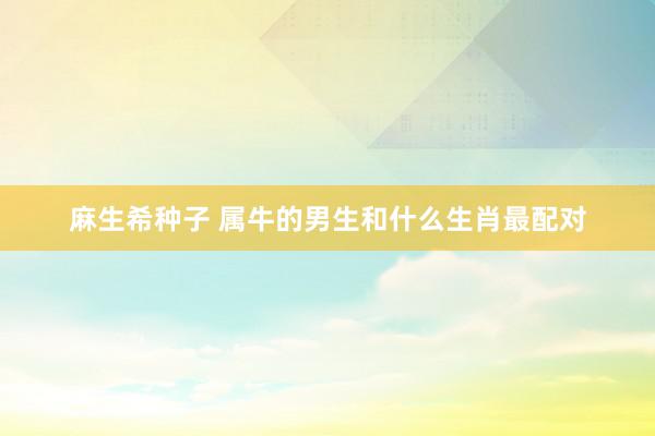 麻生希种子 属牛的男生和什么生肖最配对