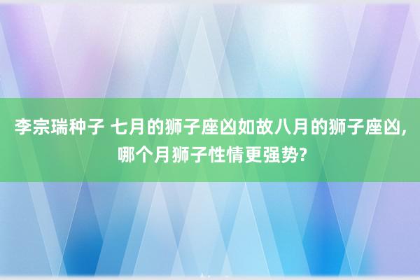 李宗瑞种子 七月的狮子座凶如故八月的狮子座凶, 哪个月狮子性情更强势?