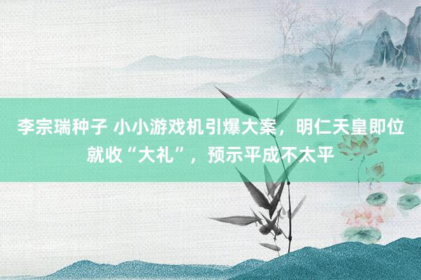 李宗瑞种子 小小游戏机引爆大案，明仁天皇即位就收“大礼”，预示平成不太平