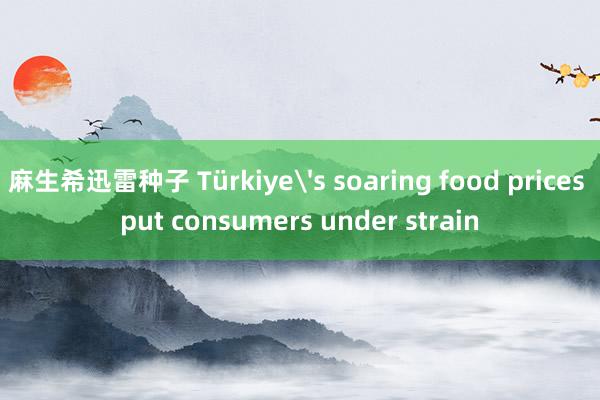 麻生希迅雷种子 Türkiye's soaring food prices put consumers under strain