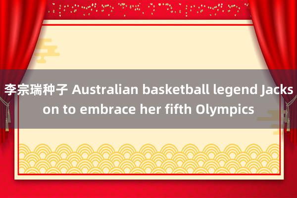 李宗瑞种子 Australian basketball legend Jackson to embrace her fifth Olympics