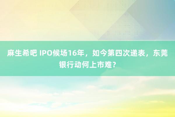 麻生希吧 IPO候场16年，如今第四次递表，东莞银行动何上市难？