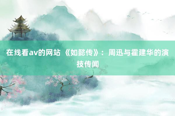 在线看av的网站 《如懿传》：周迅与霍建华的演技传闻