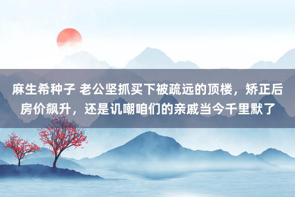 麻生希种子 老公坚抓买下被疏远的顶楼，矫正后房价飙升，还是讥嘲咱们的亲戚当今千里默了