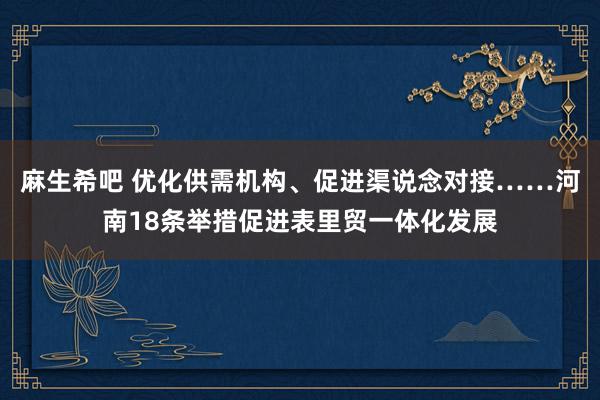 麻生希吧 优化供需机构、促进渠说念对接……河南18条举措促进表里贸一体化发展