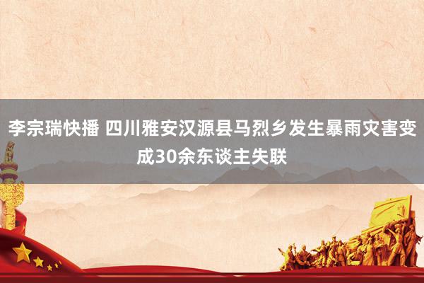 李宗瑞快播 四川雅安汉源县马烈乡发生暴雨灾害变成30余东谈主失联