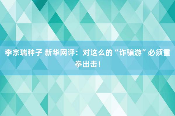 李宗瑞种子 新华网评：对这么的“诈骗游”必须重拳出击！