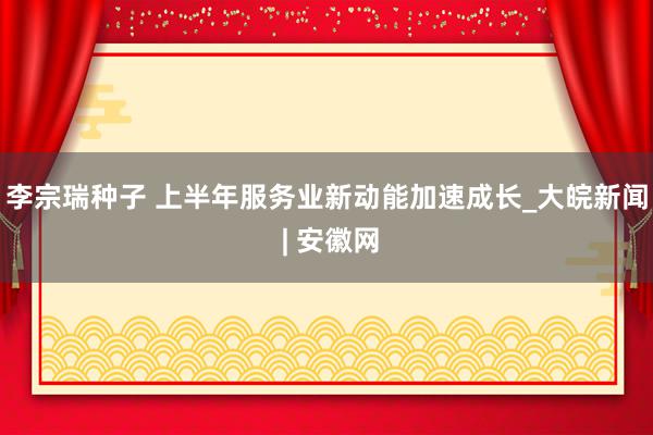 李宗瑞种子 上半年服务业新动能加速成长_大皖新闻 | 安徽网