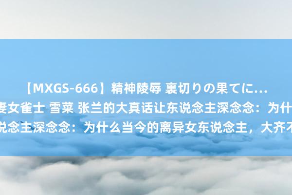 【MXGS-666】精神陵辱 裏切りの果てに… 後編 ～性奴隷契約～ 人妻女雀士 雪菜 张兰的大真话让东说念主深念念：为什么当今的离异女东说念主，大齐不想二婚了