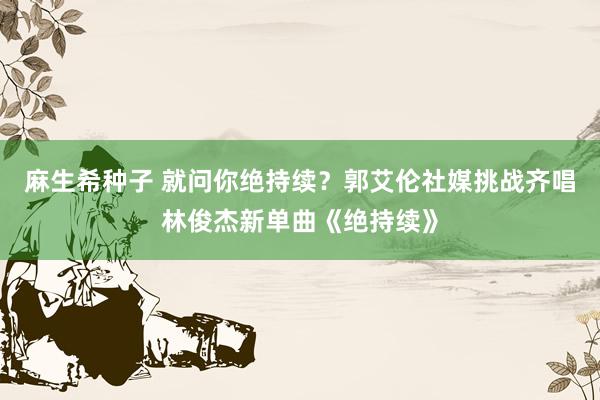 麻生希种子 就问你绝持续？郭艾伦社媒挑战齐唱林俊杰新单曲《绝持续》