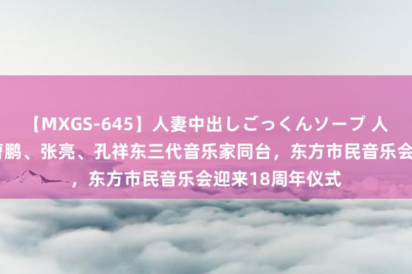 【MXGS-645】人妻中出しごっくんソープ 人妻女雀士 雪菜 曹鹏、张亮、孔祥东三代音乐家同台，东方市民音乐会迎来18周年仪式