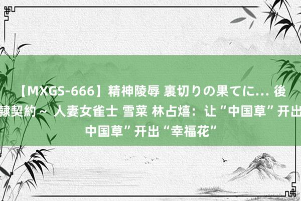 【MXGS-666】精神陵辱 裏切りの果てに… 後編 ～性奴隷契約～ 人妻女雀士 雪菜 林占熺：让“中国草”开出“幸福花”