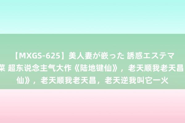 【MXGS-625】美人妻が嵌った 誘惑エステマッサージ 女雀士 雪菜 超东说念主气大作《陆地键仙》，老天顺我老天昌，老天逆我叫它一火