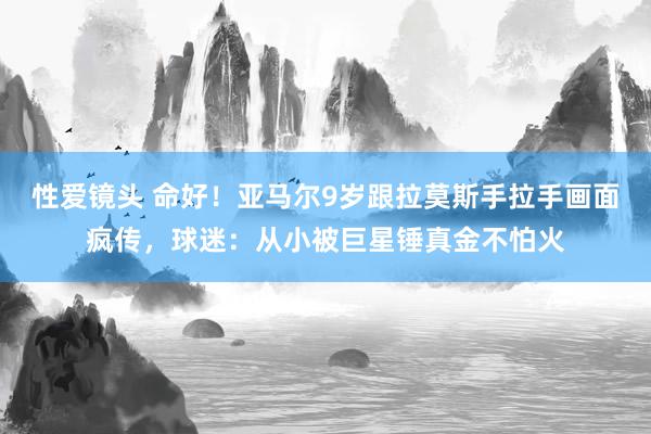 性爱镜头 命好！亚马尔9岁跟拉莫斯手拉手画面疯传，球迷：从小被巨星锤真金不怕火