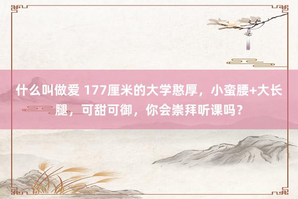 什么叫做爱 177厘米的大学憨厚，小蛮腰+大长腿，可甜可御，你会崇拜听课吗？