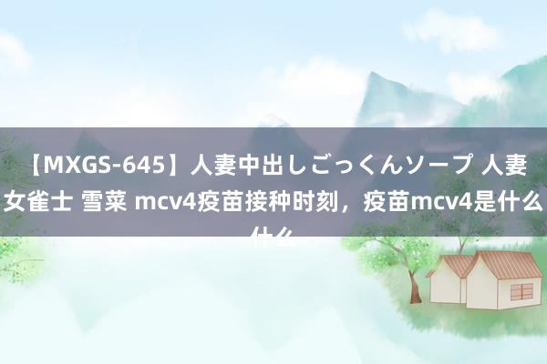 【MXGS-645】人妻中出しごっくんソープ 人妻女雀士 雪菜 mcv4疫苗接种时刻，疫苗mcv4是什么