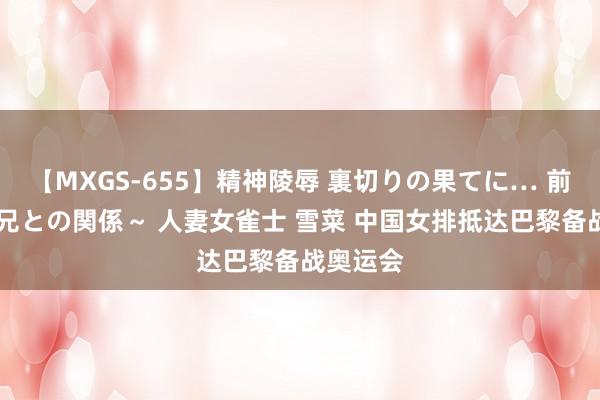 【MXGS-655】精神陵辱 裏切りの果てに… 前編 ～義兄との関係～ 人妻女雀士 雪菜 中国女排抵达巴黎备战奥运会