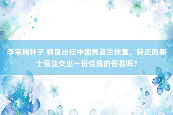 李宗瑞种子 精良出任中国男篮主扶直，转正的郭士强能交出一份恬逸的答卷吗？