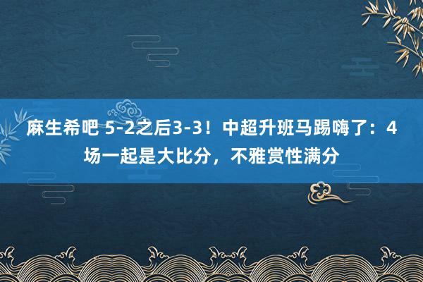 麻生希吧 5-2之后3-3！中超升班马踢嗨了：4场一起是大比分，不雅赏性满分