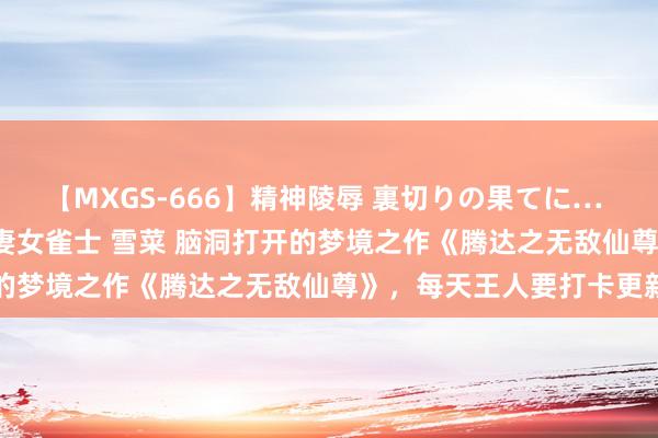 【MXGS-666】精神陵辱 裏切りの果てに… 後編 ～性奴隷契約～ 人妻女雀士 雪菜 脑洞打开的梦境之作《腾达之无敌仙尊》，每天王人要打卡更新