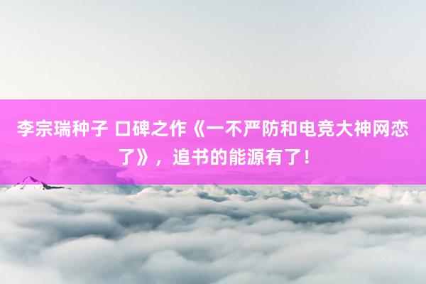 李宗瑞种子 口碑之作《一不严防和电竞大神网恋了》，追书的能源有了！