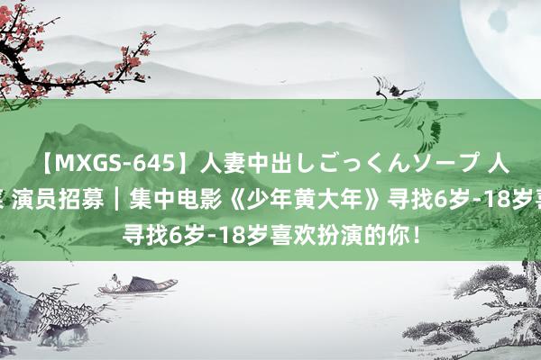 【MXGS-645】人妻中出しごっくんソープ 人妻女雀士 雪菜 演员招募┃集中电影《少年黄大年》寻找6岁-18岁喜欢扮演的你！