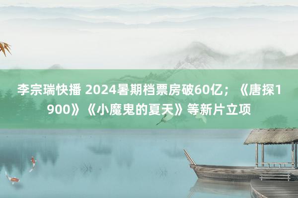 李宗瑞快播 2024暑期档票房破60亿；《唐探1900》《小魔鬼的夏天》等新片立项