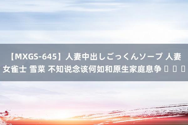 【MXGS-645】人妻中出しごっくんソープ 人妻女雀士 雪菜 不知说念该何如和原生家庭息争 ​​​