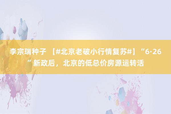 李宗瑞种子 【#北京老破小行情复苏#】“6·26”新政后，北京的低总价房源运转活