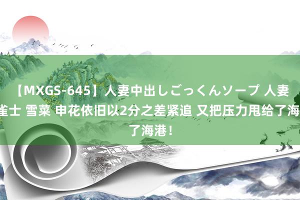 【MXGS-645】人妻中出しごっくんソープ 人妻女雀士 雪菜 申花依旧以2分之差紧追 又把压力甩给了海港！