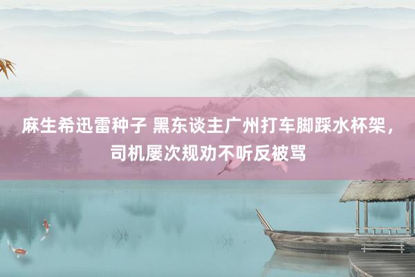 麻生希迅雷种子 黑东谈主广州打车脚踩水杯架，司机屡次规劝不听反被骂