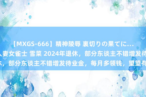 【MXGS-666】精神陵辱 裏切りの果てに… 後編 ～性奴隷契約～ 人妻女雀士 雪菜 2024年退休，部分东谈主不错增发待业金，每月多领钱，望望有你吗？