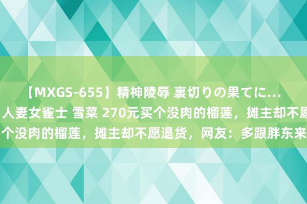 【MXGS-655】精神陵辱 裏切りの果てに… 前編 ～義兄との関係～ 人妻女雀士 雪菜 270元买个没肉的榴莲，摊主却不愿退货，网友：多跟胖东来学学