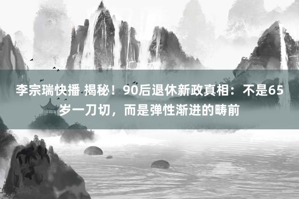 李宗瑞快播 揭秘！90后退休新政真相：不是65岁一刀切，而是弹性渐进的畴前