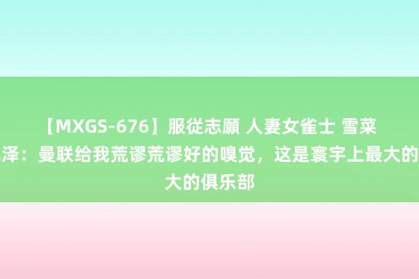 【MXGS-676】服従志願 人妻女雀士 雪菜 皆尔克泽：曼联给我荒谬荒谬好的嗅觉，这是寰宇上最大的俱乐部