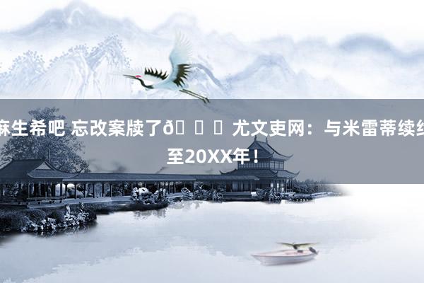 麻生希吧 忘改案牍了😅尤文吏网：与米雷蒂续约至20XX年！