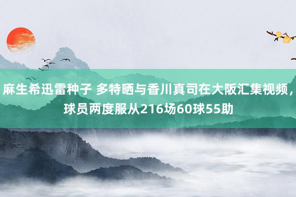 麻生希迅雷种子 多特晒与香川真司在大阪汇集视频，球员两度服从216场60球55助