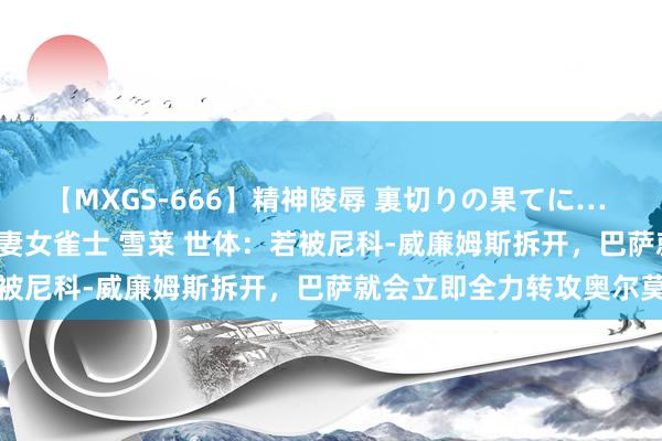 【MXGS-666】精神陵辱 裏切りの果てに… 後編 ～性奴隷契約～ 人妻女雀士 雪菜 世体：若被尼科-威廉姆斯拆开，巴萨就会立即全力转攻奥尔莫