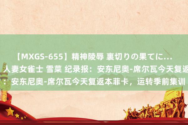 【MXGS-655】精神陵辱 裏切りの果てに… 前編 ～義兄との関係～ 人妻女雀士 雪菜 纪录报：安东尼奥-席尔瓦今天复返本菲卡，运转季前集训