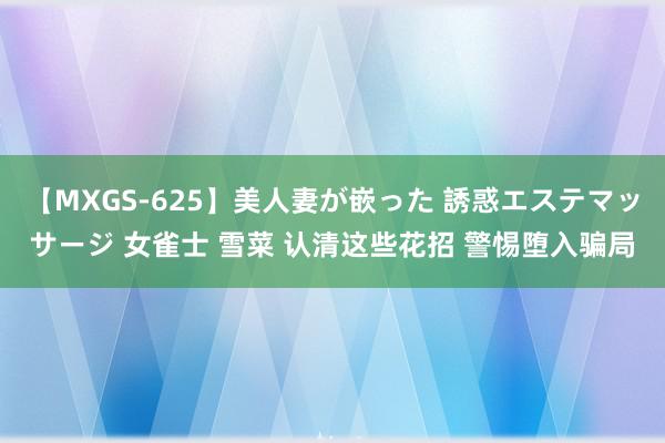 【MXGS-625】美人妻が嵌った 誘惑エステマッサージ 女雀士 雪菜 认清这些花招 警惕堕入骗局