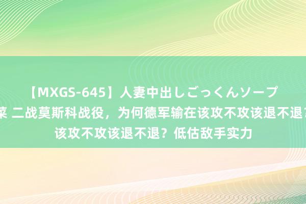 【MXGS-645】人妻中出しごっくんソープ 人妻女雀士 雪菜 二战莫斯科战役，为何德军输在该攻不攻该退不退？低估敌手实力