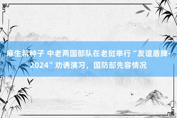 麻生希种子 中老两国部队在老挝举行“友谊盾牌-2024”劝诱演习，国防部先容情况