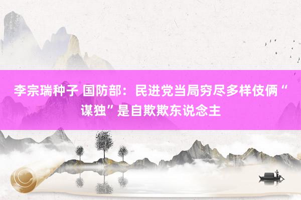 李宗瑞种子 国防部：民进党当局穷尽多样伎俩“谋独”是自欺欺东说念主