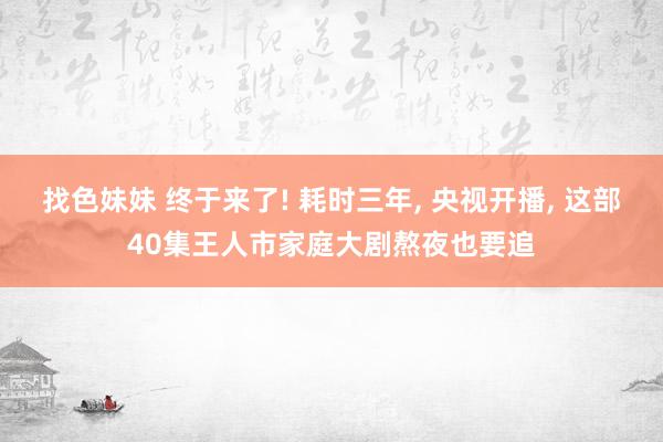 找色妹妹 终于来了! 耗时三年, 央视开播, 这部40集王人市家庭大剧熬夜也要追