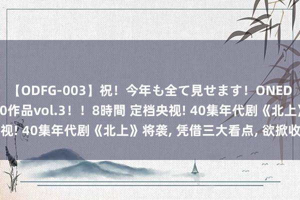 【ODFG-003】祝！今年も全て見せます！ONEDAFULL1年の軌跡全60作品vol.3！！8時間 定档央视! 40集年代剧《北上》将袭, 凭借三大看点, 欲掀收视怒潮