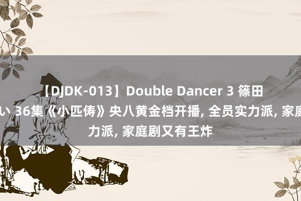 【DJDK-013】Double Dancer 3 篠田ゆう 三浦まい 36集《小匹俦》央八黄金档开播, 全员实力派, 家庭剧又有王炸