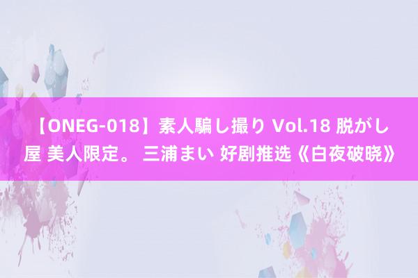 【ONEG-018】素人騙し撮り Vol.18 脱がし屋 美人限定。 三浦まい 好剧推选《白夜破晓》