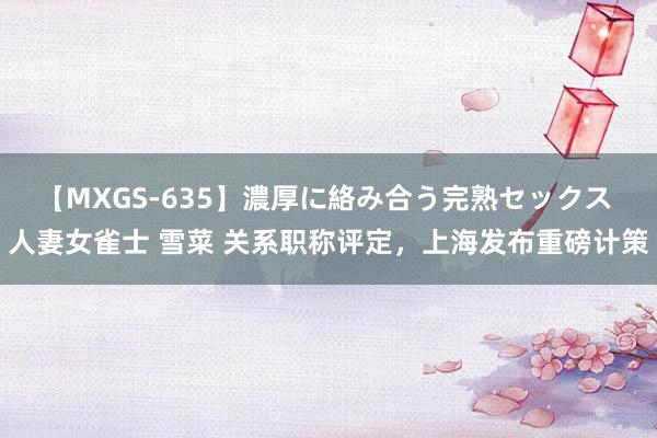 【MXGS-635】濃厚に絡み合う完熟セックス 人妻女雀士 雪菜 关系职称评定，上海发布重磅计策