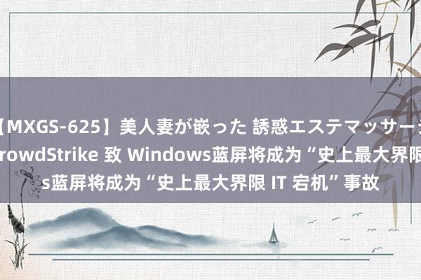 【MXGS-625】美人妻が嵌った 誘惑エステマッサージ 女雀士 雪菜 CrowdStrike 致 Windows蓝屏将成为“史上最大界限 IT 宕机”事故